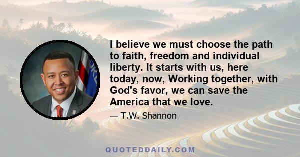 I believe we must choose the path to faith, freedom and individual liberty. It starts with us, here today, now, Working together, with God's favor, we can save the America that we love.