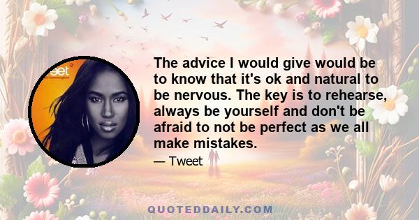 The advice I would give would be to know that it's ok and natural to be nervous. The key is to rehearse, always be yourself and don't be afraid to not be perfect as we all make mistakes.