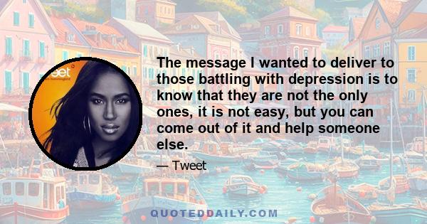 The message I wanted to deliver to those battling with depression is to know that they are not the only ones, it is not easy, but you can come out of it and help someone else.