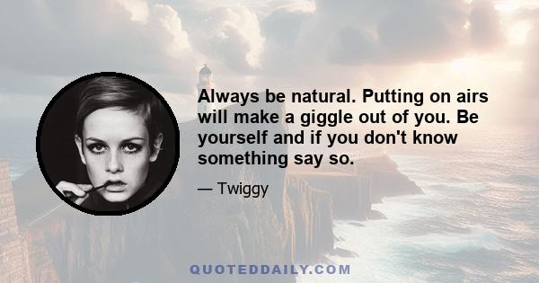 Always be natural. Putting on airs will make a giggle out of you. Be yourself and if you don't know something say so.