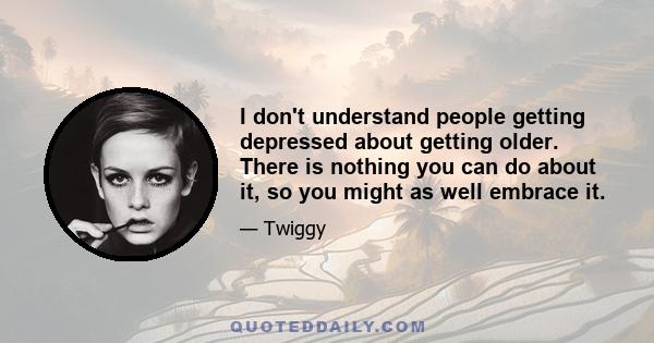 I don't understand people getting depressed about getting older. There is nothing you can do about it, so you might as well embrace it.