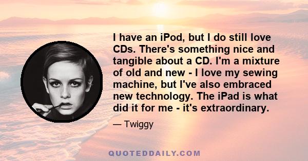 I have an iPod, but I do still love CDs. There's something nice and tangible about a CD. I'm a mixture of old and new - I love my sewing machine, but I've also embraced new technology. The iPad is what did it for me -