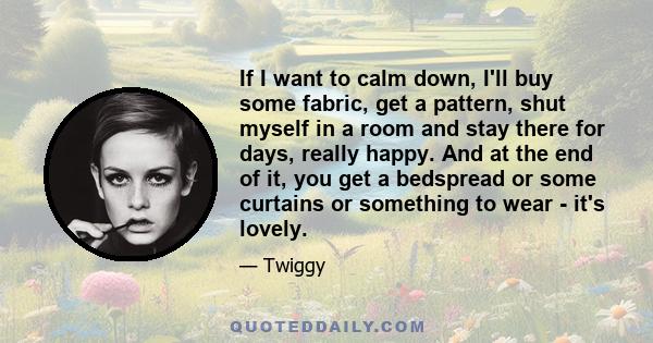 If I want to calm down, I'll buy some fabric, get a pattern, shut myself in a room and stay there for days, really happy. And at the end of it, you get a bedspread or some curtains or something to wear - it's lovely.