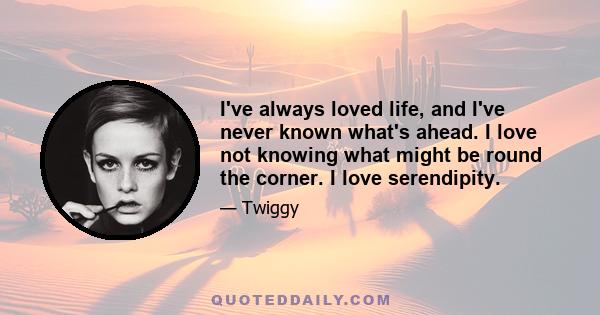 I've always loved life, and I've never known what's ahead. I love not knowing what might be round the corner. I love serendipity.