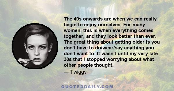 The 40s onwards are when we can really begin to enjoy ourselves. For many women, this is when everything comes together, and they look better than ever. The great thing about getting older is you don't have to