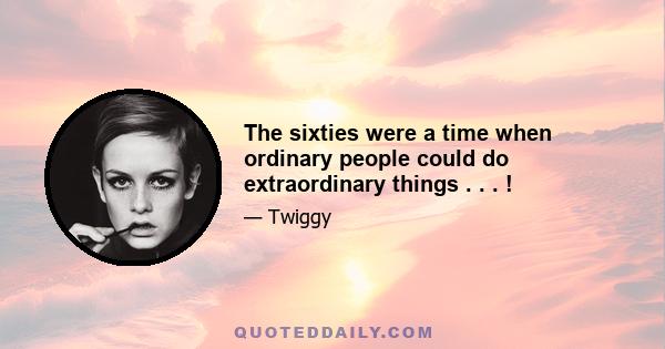 The sixties were a time when ordinary people could do extraordinary things . . . !