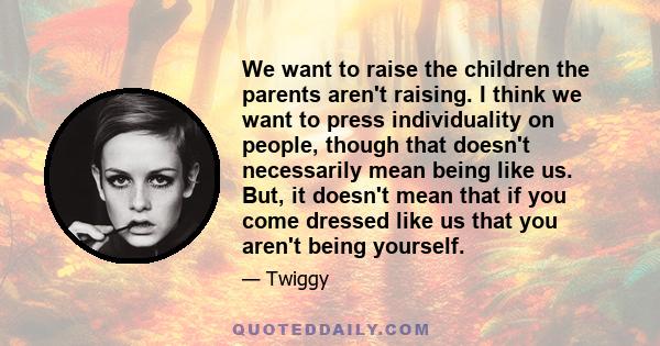 We want to raise the children the parents aren't raising. I think we want to press individuality on people, though that doesn't necessarily mean being like us. But, it doesn't mean that if you come dressed like us that