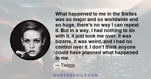 What happened to me in the Sixties was so major and so worldwide and so huge, there's no way I can repeat it. But in a way, I had nothing to do with it, it just took me over. It was bizarre, it was weird, and I had no