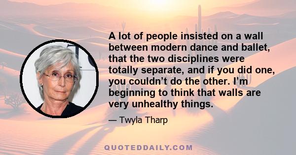 A lot of people insisted on a wall between modern dance and ballet, that the two disciplines were totally separate, and if you did one, you couldn’t do the other. I’m beginning to think that walls are very unhealthy