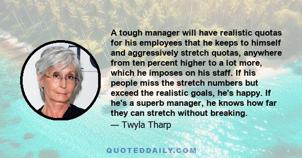 A tough manager will have realistic quotas for his employees that he keeps to himself and aggressively stretch quotas, anywhere from ten percent higher to a lot more, which he imposes on his staff. If his people miss