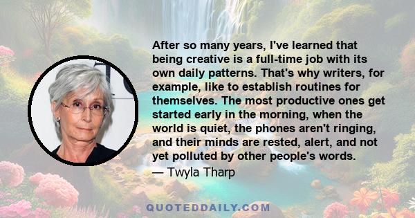 After so many years, I've learned that being creative is a full-time job with its own daily patterns. That's why writers, for example, like to establish routines for themselves. The most productive ones get started