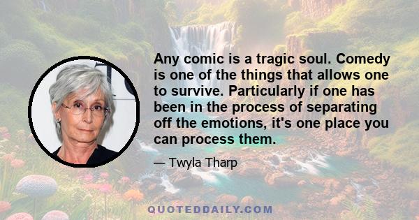 Any comic is a tragic soul. Comedy is one of the things that allows one to survive. Particularly if one has been in the process of separating off the emotions, it's one place you can process them.