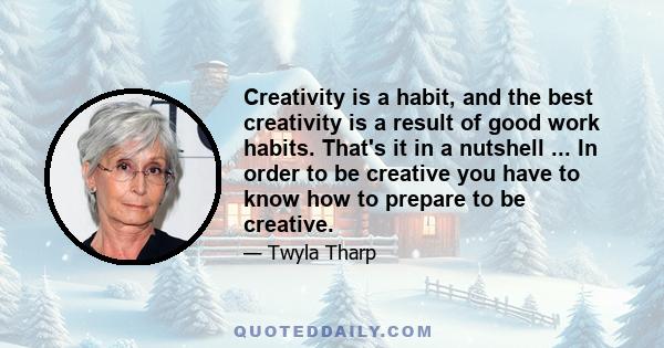 Creativity is a habit, and the best creativity is a result of good work habits. That's it in a nutshell ... In order to be creative you have to know how to prepare to be creative.