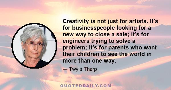 Creativity is not just for artists. It's for businesspeople looking for a new way to close a sale; it's for engineers trying to solve a problem; it's for parents who want their children to see the world in more than one 