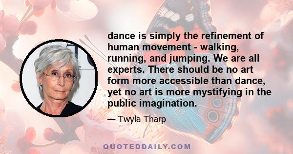 dance is simply the refinement of human movement - walking, running, and jumping. We are all experts. There should be no art form more accessible than dance, yet no art is more mystifying in the public imagination.