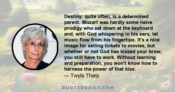 Destiny, quite often, is a determined parent. Mozart was hardly some naive prodigy who sat down at the keyboard and, with God whispering in his ears, let music flow from his fingertips. It's a nice image for selling