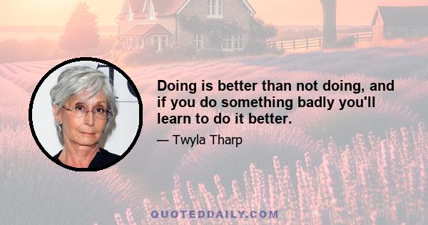 Doing is better than not doing, and if you do something badly you'll learn to do it better.