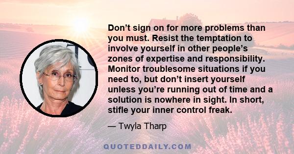 Don’t sign on for more problems than you must. Resist the temptation to involve yourself in other people’s zones of expertise and responsibility. Monitor troublesome situations if you need to, but don’t insert yourself