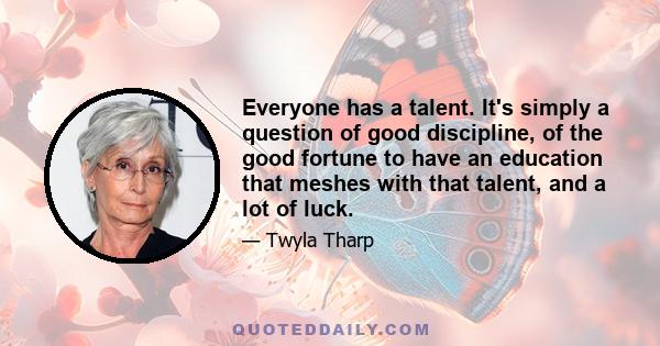 Everyone has a talent. It's simply a question of good discipline, of the good fortune to have an education that meshes with that talent, and a lot of luck.