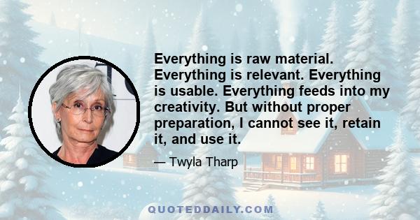 Everything is raw material. Everything is relevant. Everything is usable. Everything feeds into my creativity. But without proper preparation, I cannot see it, retain it, and use it.