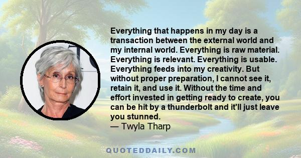 Everything that happens in my day is a transaction between the external world and my internal world. Everything is raw material. Everything is relevant. Everything is usable. Everything feeds into my creativity. But