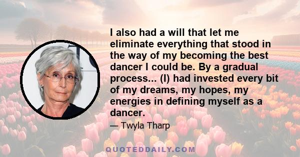 I also had a will that let me eliminate everything that stood in the way of my becoming the best dancer I could be. By a gradual process... (I) had invested every bit of my dreams, my hopes, my energies in defining