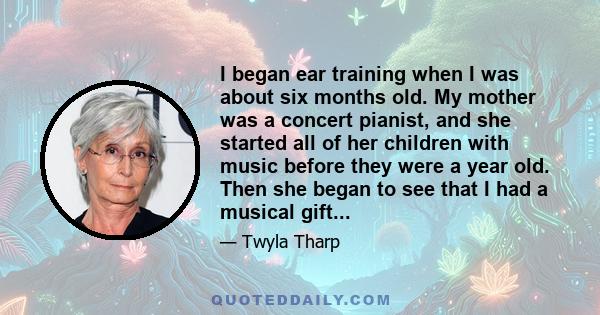 I began ear training when I was about six months old. My mother was a concert pianist, and she started all of her children with music before they were a year old. Then she began to see that I had a musical gift...