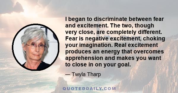 I began to discriminate between fear and excitement. The two, though very close, are completely different. Fear is negative excitement, choking your imagination. Real excitement produces an energy that overcomes