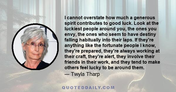 I cannot overstate how much a generous spirit contributes to good luck. Look at the luckiest people around you, the ones you envy, the ones who seem to have destiny falling habitually into their laps. If they're