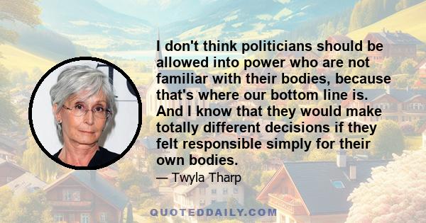 I don't think politicians should be allowed into power who are not familiar with their bodies, because that's where our bottom line is. And I know that they would make totally different decisions if they felt