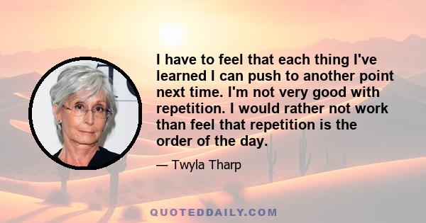 I have to feel that each thing I've learned I can push to another point next time. I'm not very good with repetition. I would rather not work than feel that repetition is the order of the day.