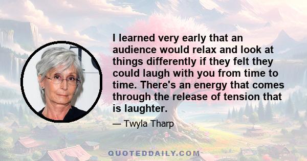 I learned very early that an audience would relax and look at things differently if they felt they could laugh with you from time to time. There's an energy that comes through the release of tension that is laughter.