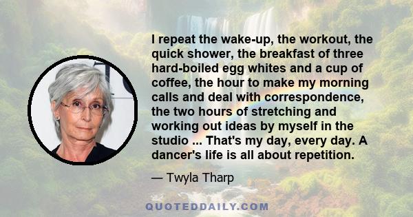 I repeat the wake-up, the workout, the quick shower, the breakfast of three hard-boiled egg whites and a cup of coffee, the hour to make my morning calls and deal with correspondence, the two hours of stretching and