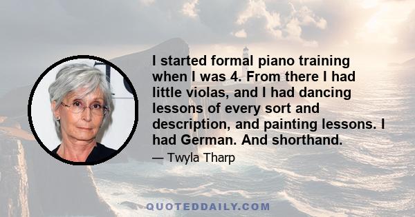 I started formal piano training when I was 4. From there I had little violas, and I had dancing lessons of every sort and description, and painting lessons. I had German. And shorthand.