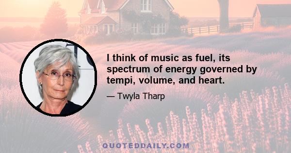 I think of music as fuel, its spectrum of energy governed by tempi, volume, and heart.