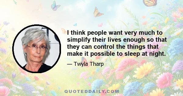 I think people want very much to simplify their lives enough so that they can control the things that make it possible to sleep at night.