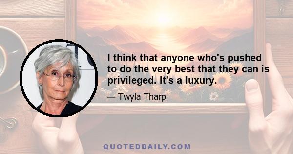 I think that anyone who's pushed to do the very best that they can is privileged. It's a luxury.