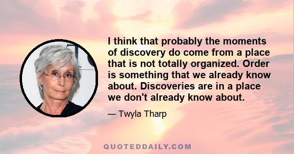 I think that probably the moments of discovery do come from a place that is not totally organized. Order is something that we already know about. Discoveries are in a place we don't already know about.