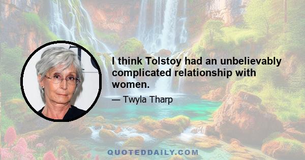 I think Tolstoy had an unbelievably complicated relationship with women.