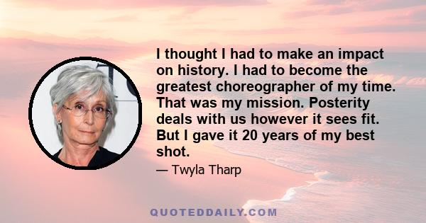 I thought I had to make an impact on history. I had to become the greatest choreographer of my time. That was my mission. Posterity deals with us however it sees fit. But I gave it 20 years of my best shot.