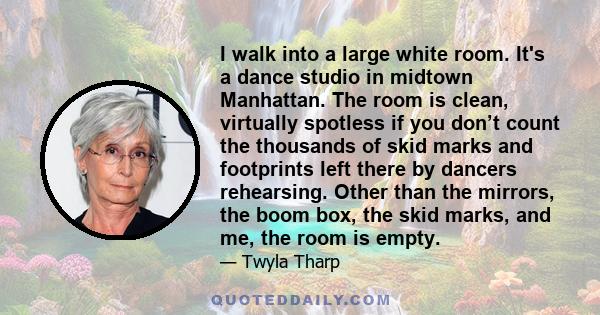 I walk into a large white room. It's a dance studio in midtown Manhattan. The room is clean, virtually spotless if you don’t count the thousands of skid marks and footprints left there by dancers rehearsing. Other than