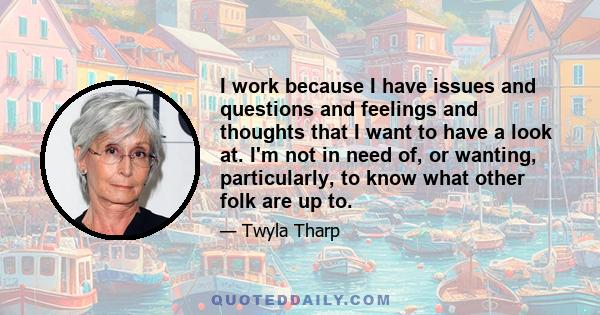 I work because I have issues and questions and feelings and thoughts that I want to have a look at. I'm not in need of, or wanting, particularly, to know what other folk are up to.