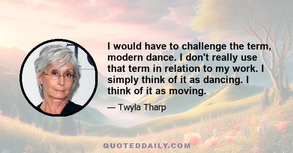 I would have to challenge the term, modern dance. I don't really use that term in relation to my work. I simply think of it as dancing. I think of it as moving.