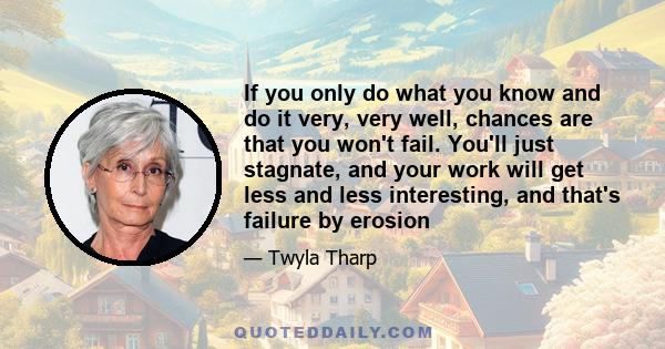 If you only do what you know and do it very, very well, chances are that you won't fail. You'll just stagnate, and your work will get less and less interesting, and that's failure by erosion