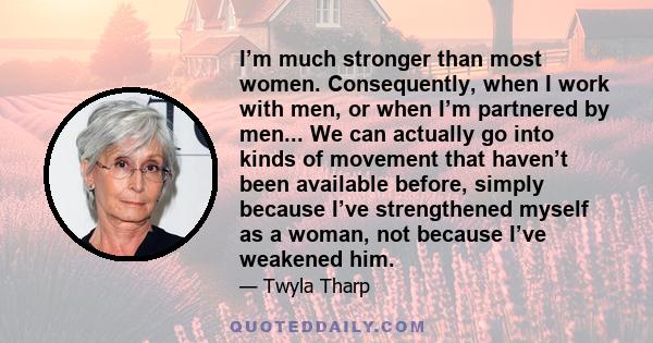 I’m much stronger than most women. Consequently, when I work with men, or when I’m partnered by men... We can actually go into kinds of movement that haven’t been available before, simply because I’ve strengthened