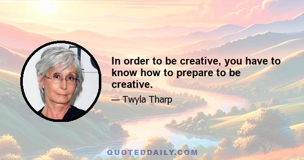 In order to be creative, you have to know how to prepare to be creative.