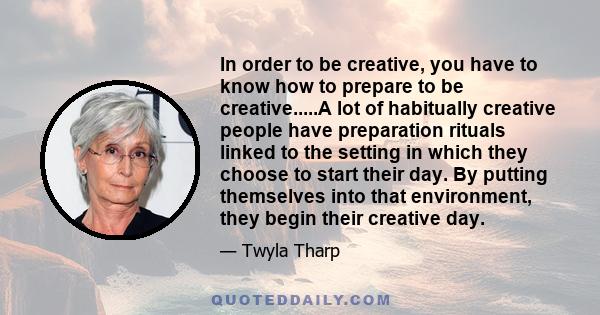 In order to be creative, you have to know how to prepare to be creative.....A lot of habitually creative people have preparation rituals linked to the setting in which they choose to start their day. By putting