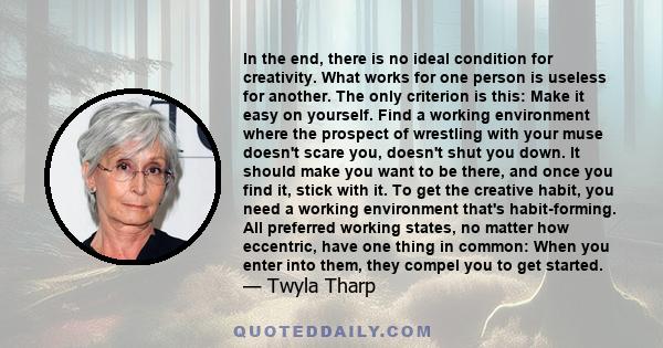 In the end, there is no ideal condition for creativity. What works for one person is useless for another. The only criterion is this: Make it easy on yourself. Find a working environment where the prospect of wrestling