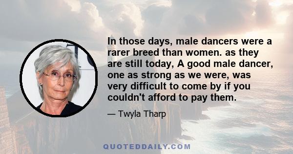 In those days, male dancers were a rarer breed than women. as they are still today, A good male dancer, one as strong as we were, was very difficult to come by if you couldn't afford to pay them.