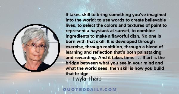 It takes skill to bring something you've imagined into the world: to use words to create believable lives, to select the colors and textures of paint to represent a haystack at sunset, to combine ingredients to make a